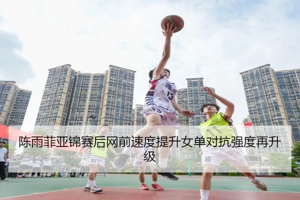 陈雨菲亚锦赛后网前速度提升女单对抗强度再升级