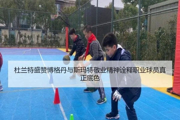 杜兰特盛赞博格丹与斯玛特敬业精神诠释职业球员真正底色